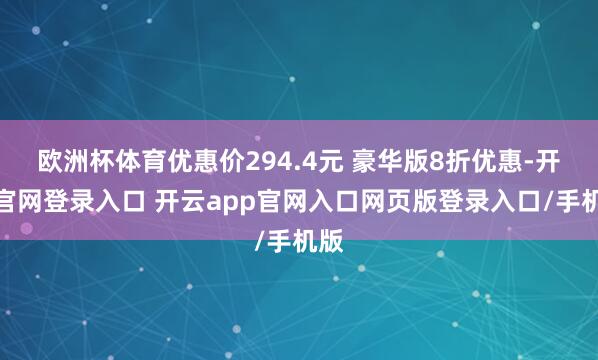 欧洲杯体育优惠价294.4元 豪华版8折优惠-开云官网登录入口 开云app官网入口网页版登录入口/手机版