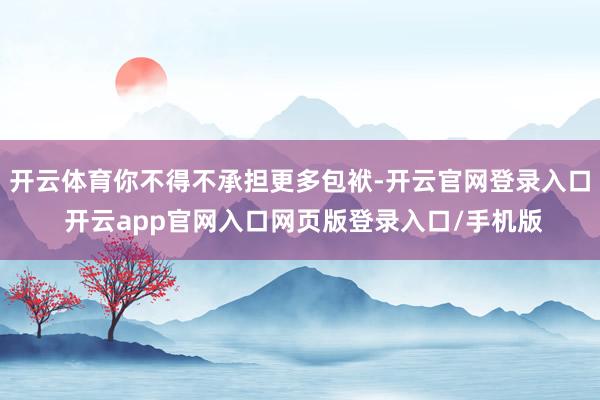 开云体育你不得不承担更多包袱-开云官网登录入口 开云app官网入口网页版登录入口/手机版