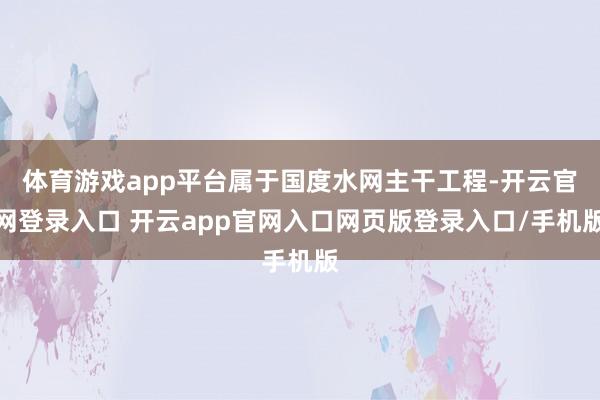 体育游戏app平台属于国度水网主干工程-开云官网登录入口 开云app官网入口网页版登录入口/手机版