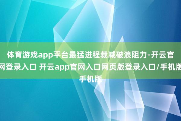 体育游戏app平台最猛进程裁减破浪阻力-开云官网登录入口 开云app官网入口网页版登录入口/手机版