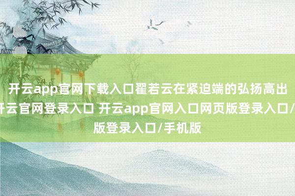 开云app官网下载入口翟若云在紧迫端的弘扬高出可以-开云官网登录入口 开云app官网入口网页版登录入口/手机版