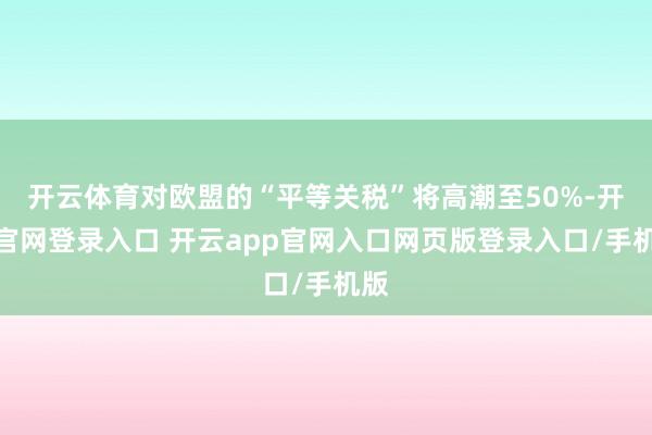 开云体育对欧盟的“平等关税”将高潮至50%-开云官网登录入口 开云app官网入口网页版登录入口/手机版
