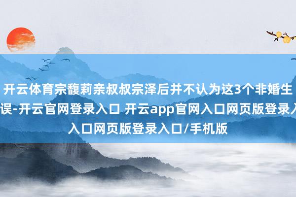 开云体育宗馥莉亲叔叔宗泽后并不认为这3个非婚生子女存在舛误-开云官网登录入口 开云app官网入口网页版登录入口/手机版