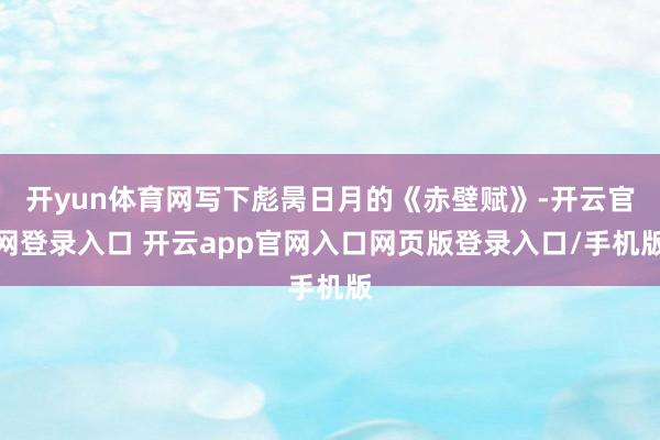 开yun体育网写下彪昺日月的《赤壁赋》-开云官网登录入口 开云app官网入口网页版登录入口/手机版