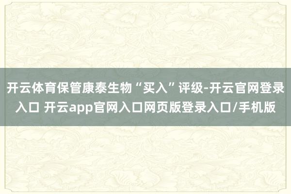 开云体育保管康泰生物“买入”评级-开云官网登录入口 开云app官网入口网页版登录入口/手机版