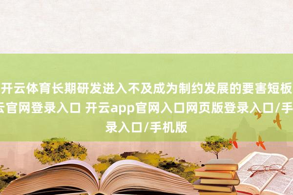 开云体育长期研发进入不及成为制约发展的要害短板-开云官网登录入口 开云app官网入口网页版登录入口/手机版