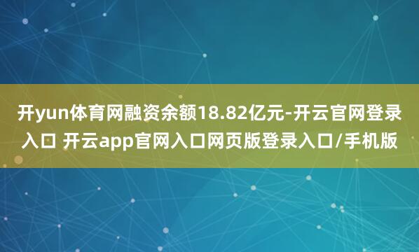 开yun体育网融资余额18.82亿元-开云官网登录入口 开云app官网入口网页版登录入口/手机版
