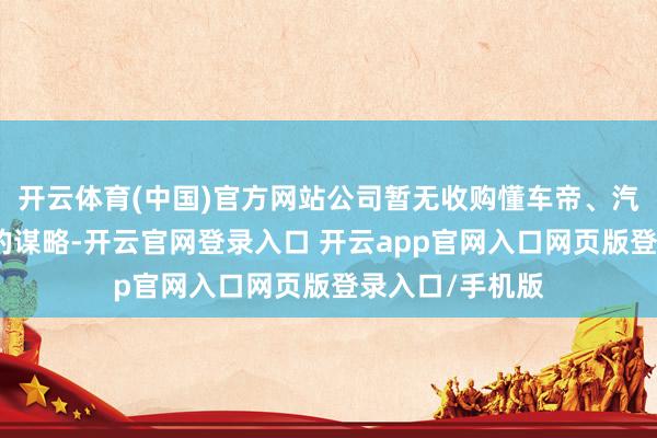 开云体育(中国)官方网站公司暂无收购懂车帝、汽车之家等平台的谋略-开云官网登录入口 开云app官网入口网页版登录入口/手机版