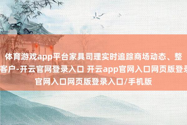 体育游戏app平台家具司理实时追踪商场动态、整合股源、跟进客户-开云官网登录入口 开云app官网入口网页版登录入口/手机版