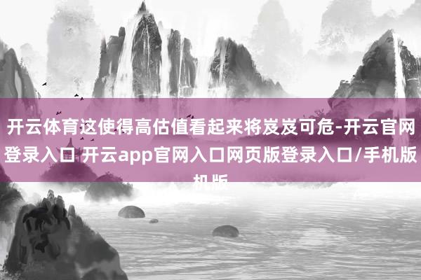 开云体育这使得高估值看起来将岌岌可危-开云官网登录入口 开云app官网入口网页版登录入口/手机版