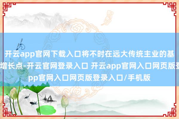 开云app官网下载入口将不时在远大传统主业的基础上积极布局新增长点-开云官网登录入口 开云app官网入口网页版登录入口/手机版