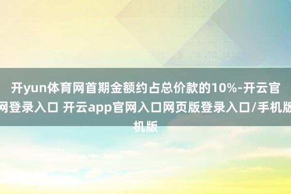 开yun体育网首期金额约占总价款的10%-开云官网登录入口 开云app官网入口网页版登录入口/手机版