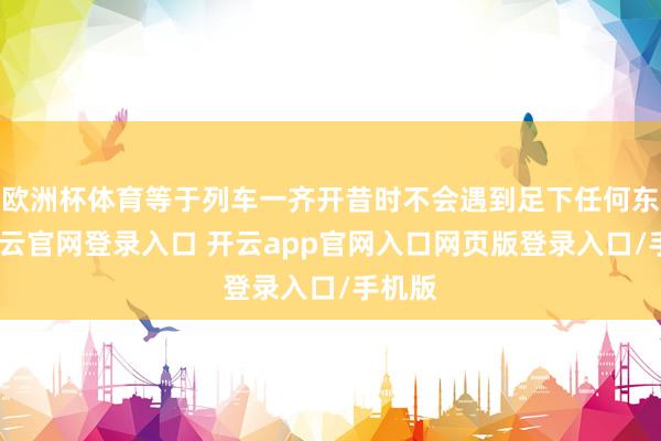 欧洲杯体育等于列车一齐开昔时不会遇到足下任何东西-开云官网登录入口 开云app官网入口网页版登录入口/手机版