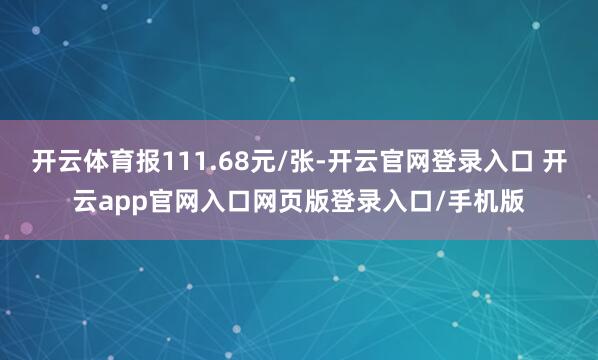 开云体育报111.68元/张-开云官网登录入口 开云app官网入口网页版登录入口/手机版