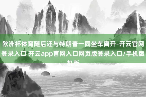 欧洲杯体育随后还与特朗普一同坐车离开-开云官网登录入口 开云app官网入口网页版登录入口/手机版