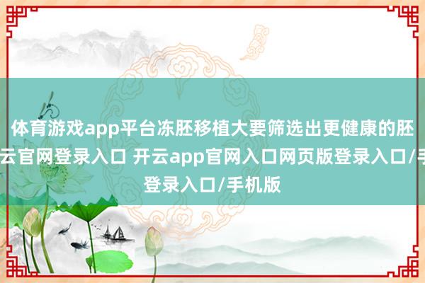 体育游戏app平台冻胚移植大要筛选出更健康的胚胎-开云官网登录入口 开云app官网入口网页版登录入口/手机版