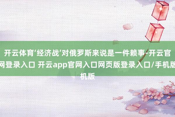 开云体育‘经济战’对俄罗斯来说是一件赖事-开云官网登录入口 开云app官网入口网页版登录入口/手机版