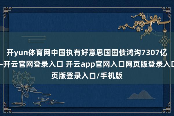 开yun体育网中国执有好意思国国债鸿沟7307亿好意思元-开云官网登录入口 开云app官网入口网页版登录入口/手机版