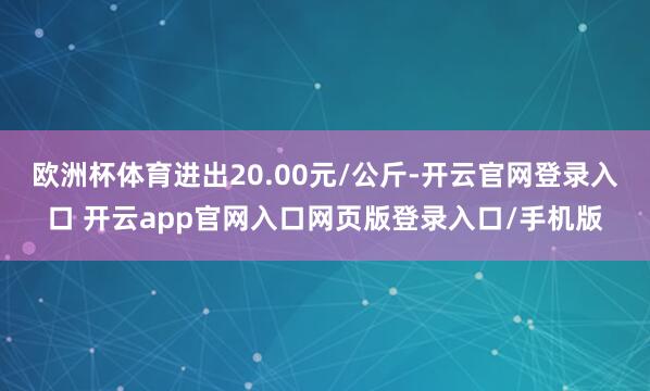欧洲杯体育进出20.00元/公斤-开云官网登录入口 开云app官网入口网页版登录入口/手机版