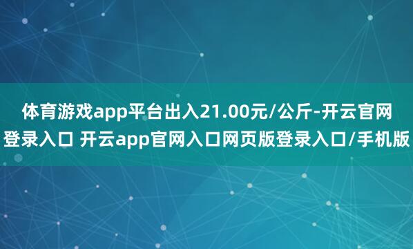 体育游戏app平台出入21.00元/公斤-开云官网登录入口 开云app官网入口网页版登录入口/手机版