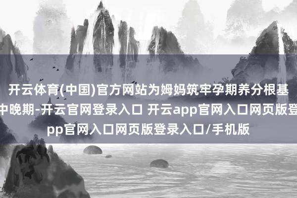 开云体育(中国)官方网站为姆妈筑牢孕期养分根基;二阶段适配孕中晚期-开云官网登录入口 开云app官网入口网页版登录入口/手机版