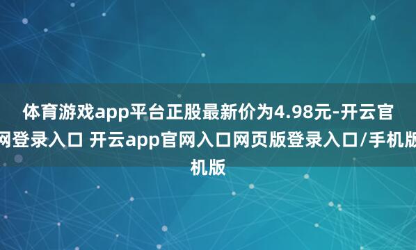 体育游戏app平台正股最新价为4.98元-开云官网登录入口 开云app官网入口网页版登录入口/手机版