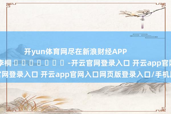 开yun体育网尽在新浪财经APP 包袱裁剪:李桐 -开云官网登录入口 开云app官网入口网页版登录入口/手机版