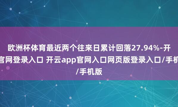 欧洲杯体育最近两个往来日累计回落27.94%-开云官网登录入口 开云app官网入口网页版登录入口/手机版