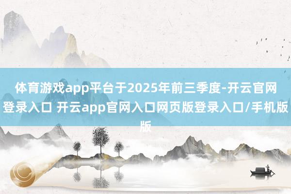 体育游戏app平台于2025年前三季度-开云官网登录入口 开云app官网入口网页版登录入口/手机版