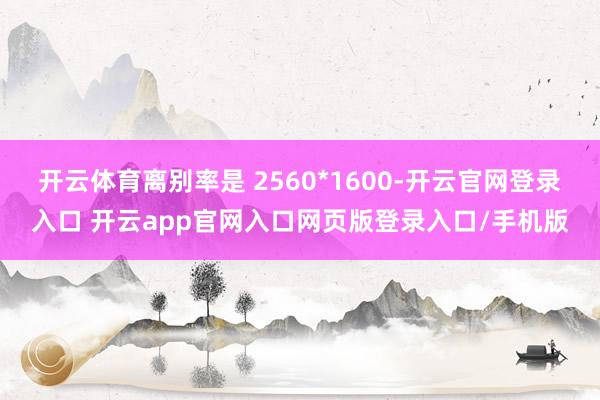 开云体育离别率是 2560*1600-开云官网登录入口 开云app官网入口网页版登录入口/手机版