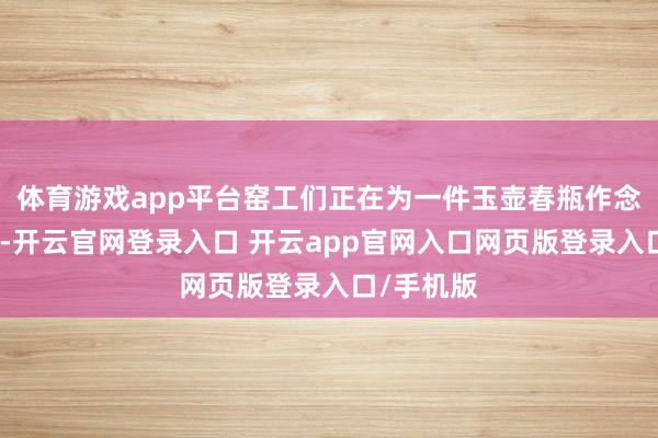 体育游戏app平台窑工们正在为一件玉壶春瓶作念临了修饰-开云官网登录入口 开云app官网入口网页版登录入口/手机版