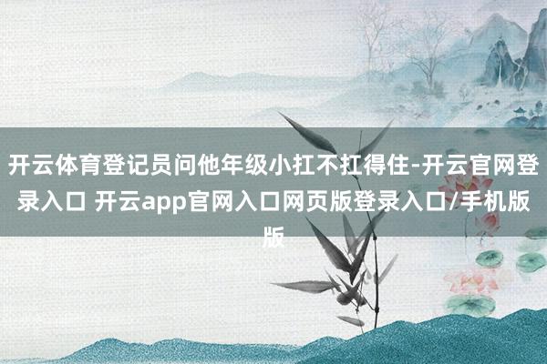 开云体育登记员问他年级小扛不扛得住-开云官网登录入口 开云app官网入口网页版登录入口/手机版