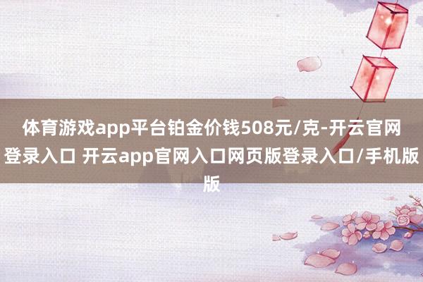 体育游戏app平台铂金价钱508元/克-开云官网登录入口 开云app官网入口网页版登录入口/手机版