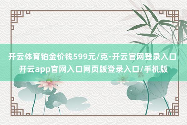 开云体育铂金价钱599元/克-开云官网登录入口 开云app官网入口网页版登录入口/手机版