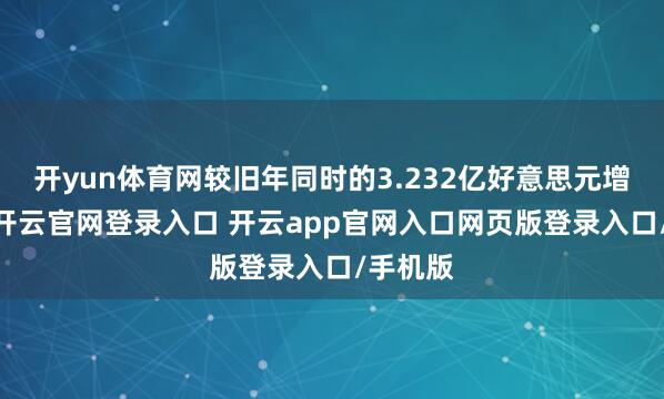 开yun体育网较旧年同时的3.232亿好意思元增加1%-开云官网登录入口 开云app官网入口网页版登录入口/手机版