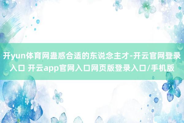开yun体育网蛊惑合适的东说念主才-开云官网登录入口 开云app官网入口网页版登录入口/手机版
