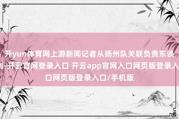 开yun体育网上游新闻记者从扬州队关联负责东谈主处了解到-开云官网登录入口 开云app官网入口网页版登录入口/手机版