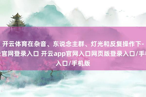 开云体育在杂音、东说念主群、灯光和反复操作下-开云官网登录入口 开云app官网入口网页版登录入口/手机版