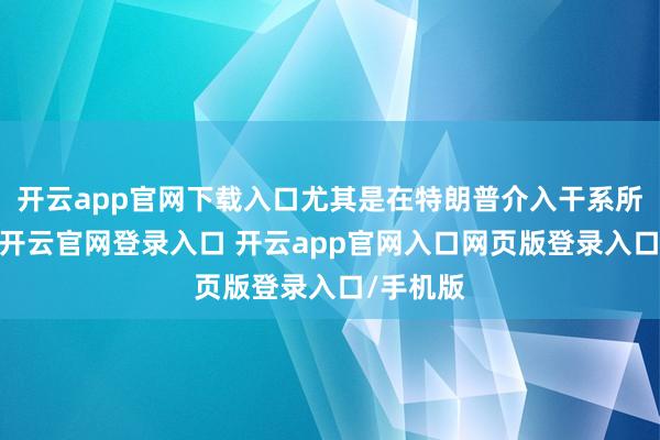 开云app官网下载入口尤其是在特朗普介入干系所在之后-开云官网登录入口 开云app官网入口网页版登录入口/手机版