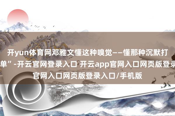 开yun体育网邓雅文懂这种嗅觉——懂那种沉默打磨技巧的“孤单”-开云官网登录入口 开云app官网入口网页版登录入口/手机版