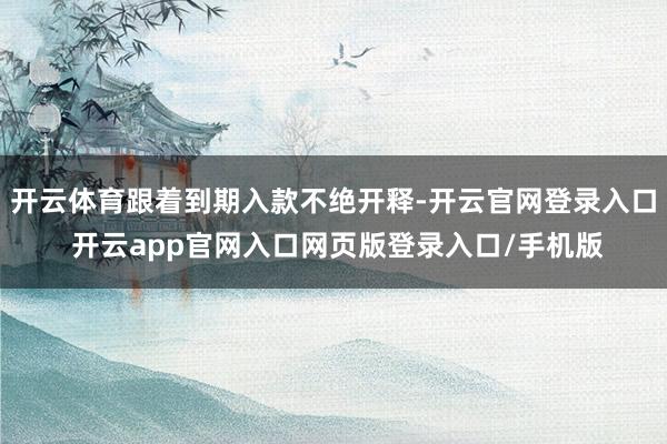 开云体育跟着到期入款不绝开释-开云官网登录入口 开云app官网入口网页版登录入口/手机版