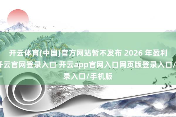 开云体育(中国)官方网站暂不发布 2026 年盈利预期-开云官网登录入口 开云app官网入口网页版登录入口/手机版
